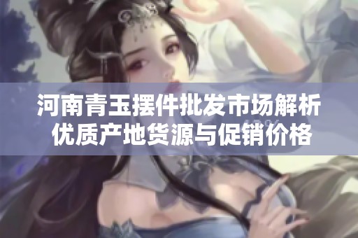河南青玉摆件批发市场解析 优质产地货源与促销价格全攻略