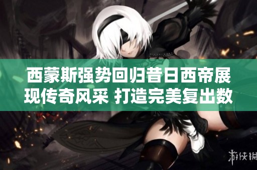西蒙斯强势回归昔日西帝展现传奇风采 打造完美复出数据闪耀赛场