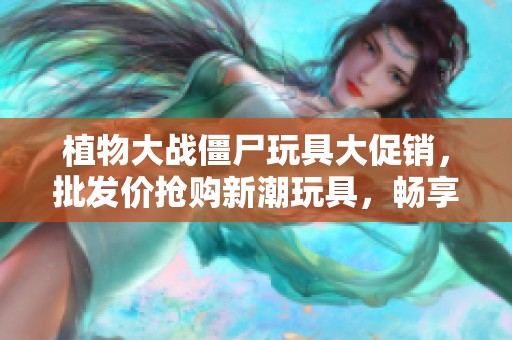 植物大战僵尸玩具大促销，批发价抢购新潮玩具，畅享欢乐玩耍时光！