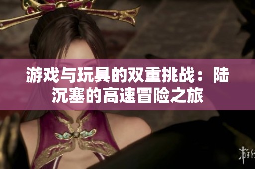 游戏与玩具的双重挑战：陆沉塞的高速冒险之旅