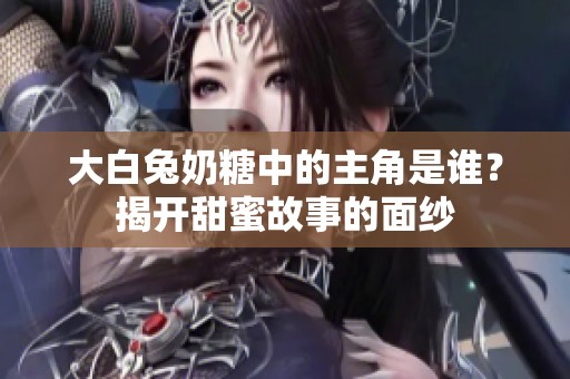 大白兔奶糖中的主角是谁？揭开甜蜜故事的面纱