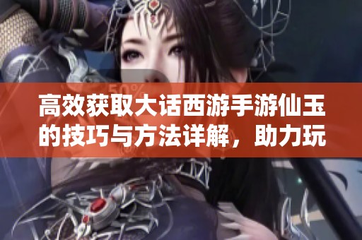高效获取大话西游手游仙玉的技巧与方法详解，助力玩家快速升级与进阶