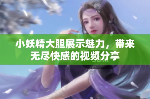 小妖精大胆展示魅力，带来无尽快感的视频分享