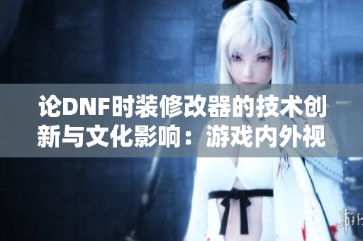 论DNF时装修改器的技术创新与文化影响：游戏内外视角的全面解析