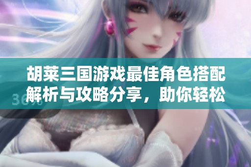 胡莱三国游戏最佳角色搭配解析与攻略分享，助你轻松赢得胜利
