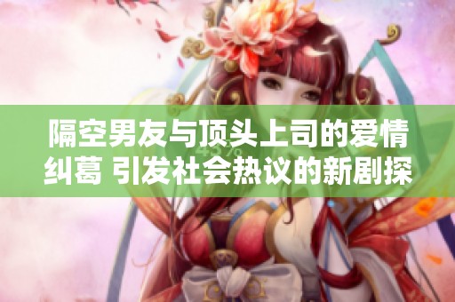 隔空男友与顶头上司的爱情纠葛 引发社会热议的新剧探讨现代职场关系