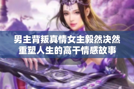 男主背叛真情女主毅然决然重塑人生的高干情感故事