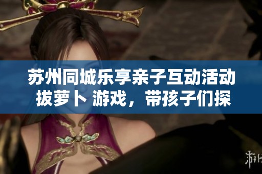 苏州同城乐享亲子互动活动 拔萝卜 游戏，带孩子们探寻优质商店的精彩线索
