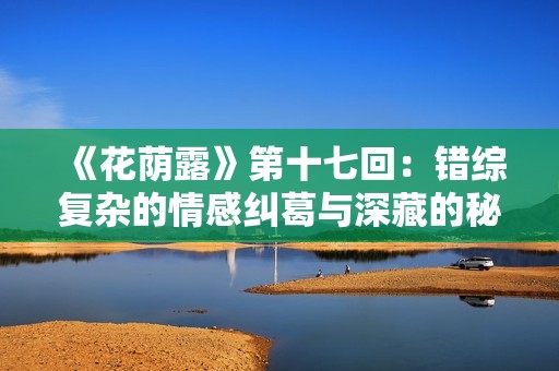 《花荫露》第十七回：错综复杂的情感纠葛与深藏的秘密探秘