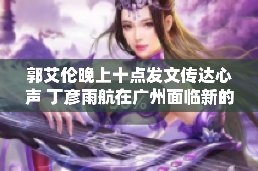 郭艾伦晚上十点发文传达心声 丁彦雨航在广州面临新的挑战与机遇