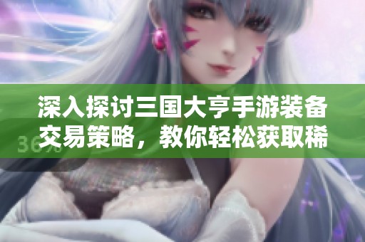 深入探讨三国大亨手游装备交易策略，教你轻松获取稀有道具秘诀
