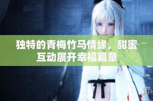 独特的青梅竹马情缘，甜蜜互动展开幸福篇章
