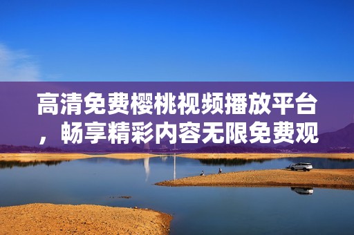 高清免费樱桃视频播放平台，畅享精彩内容无限免费观看