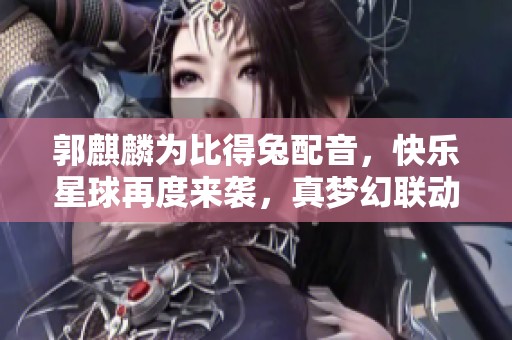 郭麒麟为比得兔配音，快乐星球再度来袭，真梦幻联动让人期待！