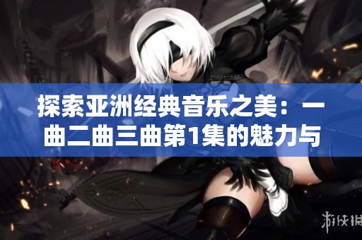 探索亚洲经典音乐之美：一曲二曲三曲第1集的魅力与故事