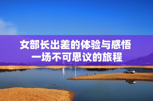 女部长出差的体验与感悟 一场不可思议的旅程