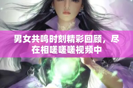 男女共鸣时刻精彩回顾，尽在相嗟嗟嗟视频中