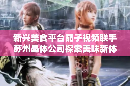 新兴美食平台茄子视频联手苏州晶体公司探索美味新体验