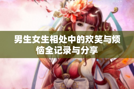 男生女生相处中的欢笑与烦恼全记录与分享