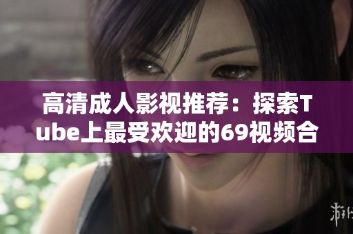 高清成人影视推荐：探索Tube上最受欢迎的69视频合集