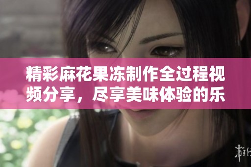 精彩麻花果冻制作全过程视频分享，尽享美味体验的乐趣