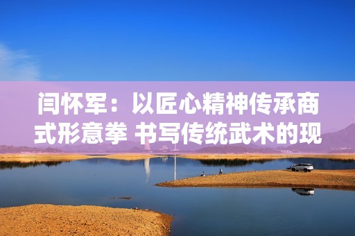闫怀军：以匠心精神传承商式形意拳 书写传统武术的现代传奇
