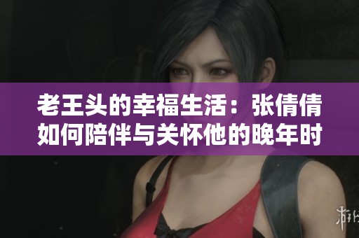 老王头的幸福生活：张倩倩如何陪伴与关怀他的晚年时光
