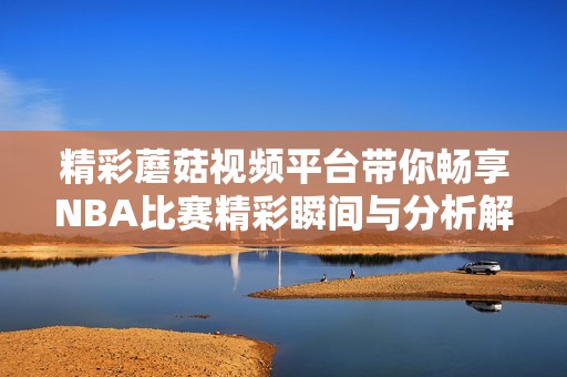 精彩蘑菇视频平台带你畅享NBA比赛精彩瞬间与分析解读