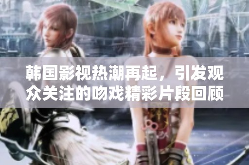 韩国影视热潮再起，引发观众关注的吻戏精彩片段回顾