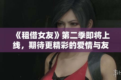 《租借女友》第二季即将上线，期待更精彩的爱情与友情故事