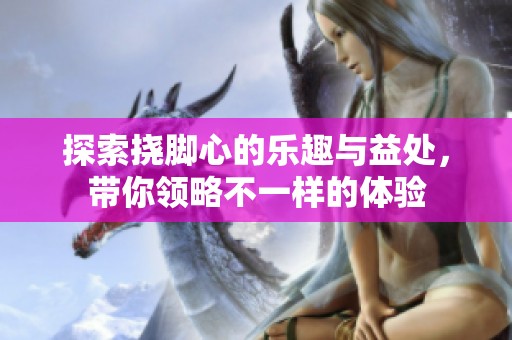 探索挠脚心的乐趣与益处，带你领略不一样的体验