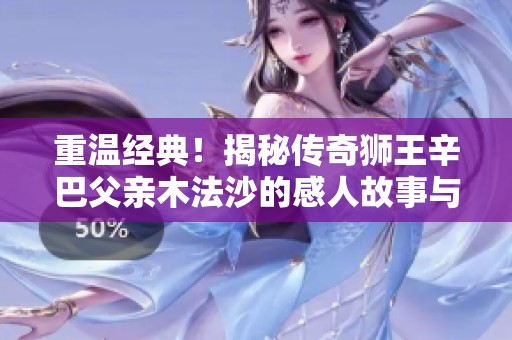 重温经典！揭秘传奇狮王辛巴父亲木法沙的感人故事与伟大传奇历程