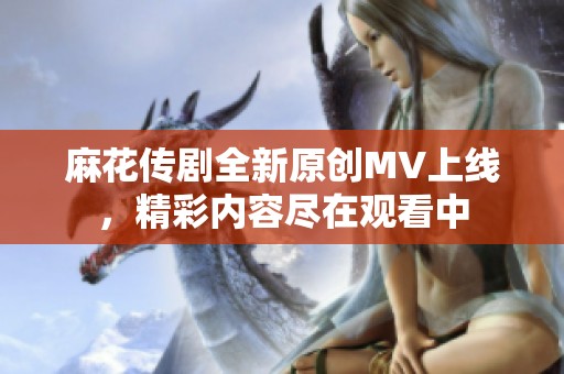 麻花传剧全新原创MV上线，精彩内容尽在观看中