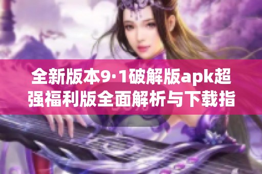 全新版本9·1破解版apk超强福利版全面解析与下载指南
