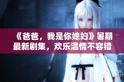 《爸爸，我是你媳妇》暑期最新剧集，欢乐温情不容错过！