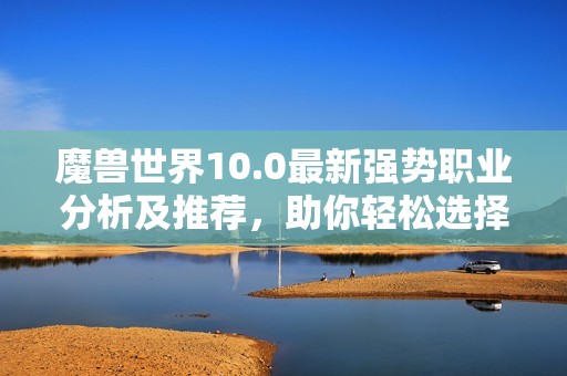 魔兽世界10.0最新强势职业分析及推荐，助你轻松选择最佳角色！
