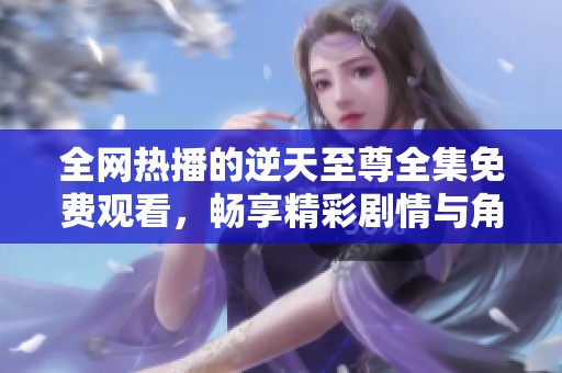 全网热播的逆天至尊全集免费观看，畅享精彩剧情与角色魅力