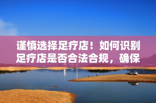 谨慎选择足疗店！如何识别足疗店是否合法合规，确保自己的消费体验安全可靠