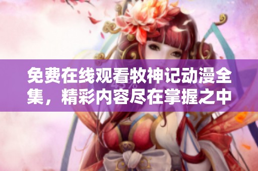 免费在线观看牧神记动漫全集，精彩内容尽在掌握之中！
