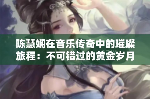 陈慧娴在音乐传奇中的璀璨旅程：不可错过的黄金岁月和经典回忆