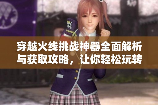 穿越火线挑战神器全面解析与获取攻略，让你轻松玩转游戏秘籍和技巧