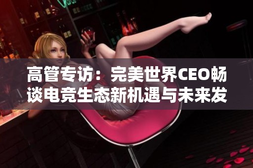 高管专访：完美世界CEO畅谈电竞生态新机遇与未来发展方向