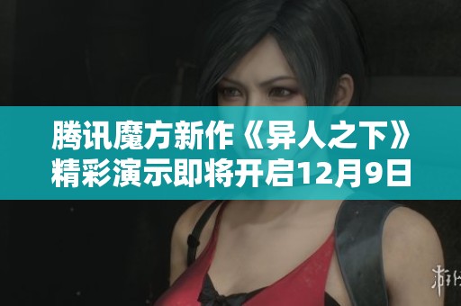 腾讯魔方新作《异人之下》精彩演示即将开启12月9日首次入世测试活动