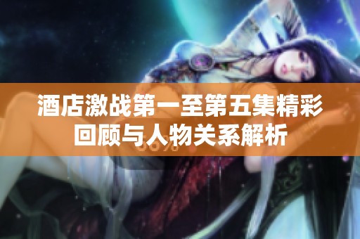 酒店激战第一至第五集精彩回顾与人物关系解析
