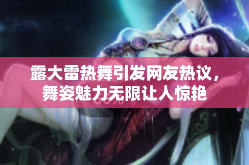 露大雷热舞引发网友热议，舞姿魅力无限让人惊艳