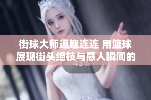 街球大师逗趣连连 用篮球展现街头绝技与感人瞬间的精彩瞬间