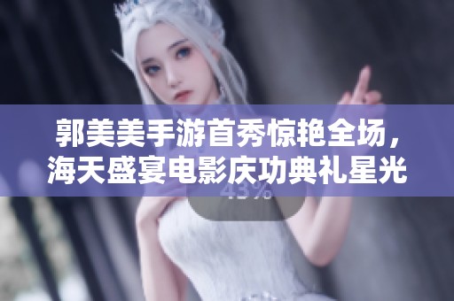 郭美美手游首秀惊艳全场，海天盛宴电影庆功典礼星光璀璨如梦如幻