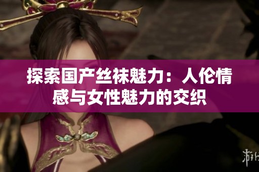 探索国产丝袜魅力：人伦情感与女性魅力的交织