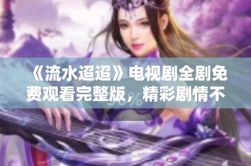 《流水迢迢》电视剧全剧免费观看完整版，精彩剧情不容错过