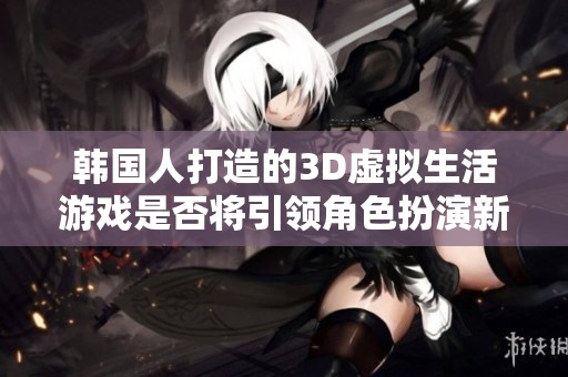 韩国人打造的3D虚拟生活游戏是否将引领角色扮演新潮流和王者之路